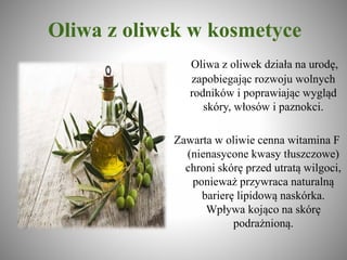 Oliwa z oliwek w kosmetyce
Oliwa z oliwek działa na urodę,
zapobiegając rozwoju wolnych
rodników i poprawiając wygląd
skóry, włosów i paznokci.
Zawarta w oliwie cenna witamina F
(nienasycone kwasy tłuszczowe)
chroni skórę przed utratą wilgoci,
ponieważ przywraca naturalną
barierę lipidową naskórka.
Wpływa kojąco na skórę
podrażnioną.
 