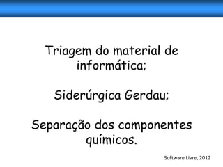 Triagem do material de
       informática;

   Siderúrgica Gerdau;

Separação dos componentes
        químicos.
                     Software Livre, 2012
 