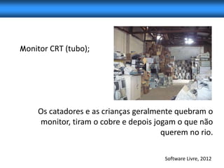 Monitor CRT (tubo);




    Os catadores e as crianças geralmente quebram o
    monitor, tiram o cobre e depois jogam o que não
                                      querem no rio.

                                      Software Livre, 2012
 