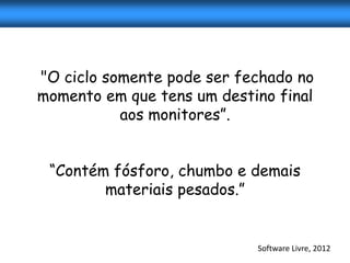 "O ciclo somente pode ser fechado no
momento em que tens um destino final
           aos monitores”.


 “Contém fósforo, chumbo e demais
        materiais pesados.”


                            Software Livre, 2012
 