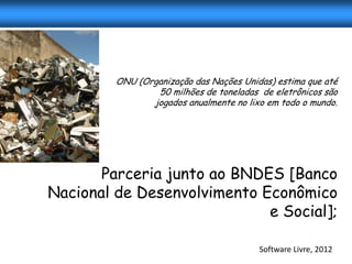 ONU (Organização das Nações Unidas) estima que até
                 50 milhões de toneladas de eletrônicos são
                jogados anualmente no lixo em todo o mundo.




       Parceria junto ao BNDES [Banco
Nacional de Desenvolvimento Econômico
                             e Social];

                                         Software Livre, 2012
 