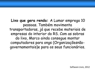 Lixo que gera renda: A Lumar emprega 10
         pessoas. Também movimenta
transportadoras, já que recebe materiais de
 empresas do interior do RS. Com as sobras
    do lixo, Marco ainda consegue montar
 computadores para ongs (Organizaçõesnão-
governamentais)e para os seus funcionários.




                                  Software Livre, 2012
 