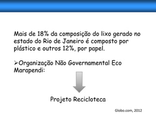 Mais de 18% da composição do lixo gerado no
estado do Rio de Janeiro é composto por
plástico e outros 12%, por papel.

Organização Não Governamental Eco
Marapendi:



            Projeto Recicloteca
                                  Globo.com, 2012
 