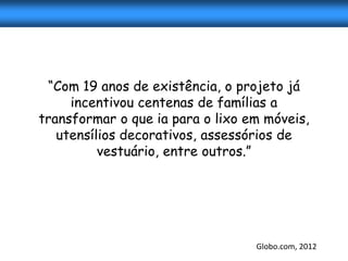 “Com 19 anos de existência, o projeto já
     incentivou centenas de famílias a
transformar o que ia para o lixo em móveis,
   utensílios decorativos, assessórios de
          vestuário, entre outros.”




                                  Globo.com, 2012
 