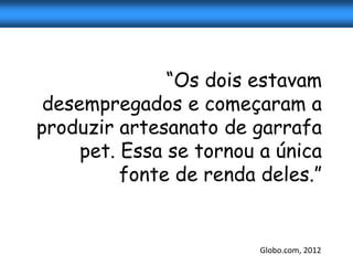 “Os dois estavam
 desempregados e começaram a
produzir artesanato de garrafa
     pet. Essa se tornou a única
          fonte de renda deles.”


                         Globo.com, 2012
 
