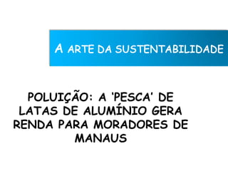 POLUIÇÃO: A ‘PESCA’ DE
 LATAS DE ALUMÍNIO GERA
RENDA PARA MORADORES DE
         MANAUS
 