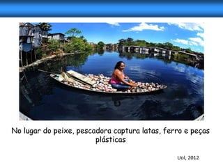 No lugar do peixe, pescadora captura latas, ferro e peças
                        plásticas

                                               Uol, 2012
 