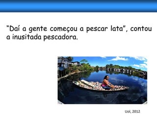 “Daí a gente começou a pescar lata”, contou
a inusitada pescadora.




                                   Uol, 2012
 