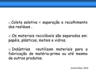 o Coleta seletiva = separação e recolhimento
dos resíduos .

o Os materiais recicláveis são separados em:
papéis, plásticos, metais e vidros.

o Indústrias   reutilizam materiais para a
fabricação de matéria-prima ou até mesmo
de outros produtos.

                                  Jornal Fatos, 2012
 