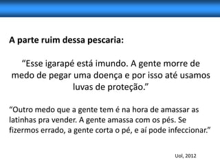 A parte ruim dessa pescaria:

  “Esse igarapé está imundo. A gente morre de
medo de pegar uma doença e por isso até usamos
               luvas de proteção.”

“Outro medo que a gente tem é na hora de amassar as
latinhas pra vender. A gente amassa com os pés. Se
fizermos errado, a gente corta o pé, e aí pode infeccionar.”

                                                 Uol, 2012
 