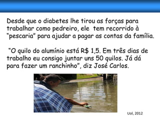 Desde que o diabetes lhe tirou as forças para
trabalhar como pedreiro, ele tem recorrido à
“pescaria” para ajudar a pagar as contas da família.

 “O quilo do alumínio está R$ 1,5. Em três dias de
trabalho eu consigo juntar uns 50 quilos. Já dá
para fazer um ranchinho”, diz José Carlos.




                                          Uol, 2012
 