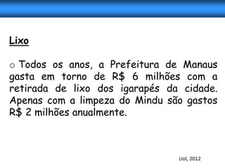 Lixo

o Todos os anos, a Prefeitura de Manaus
gasta em torno de R$ 6 milhões com a
retirada de lixo dos igarapés da cidade.
Apenas com a limpeza do Mindu são gastos
R$ 2 milhões anualmente.



                                Uol, 2012
 