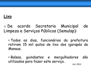 Lixo

o De acordo Secretaria Municipal                  de
Limpeza e Serviços Públicos (Semulsp):

  • Todos os dias, funcionários da prefeitura
  retiram 15 mil quilos de lixo dos igarapés de
  Manaus.

  • Balsas, guindastes e mergulhadores            são
  utilizados para fazer este serviço.
                                      Uol, 2012
 