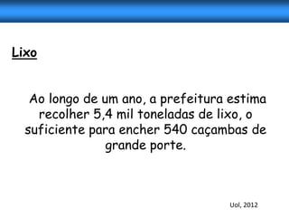 Lixo


   Ao longo de um ano, a prefeitura estima
    recolher 5,4 mil toneladas de lixo, o
  suficiente para encher 540 caçambas de
                grande porte.



                                   Uol, 2012
 