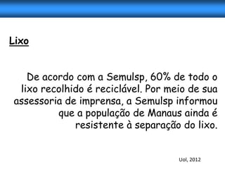 Lixo


   De acordo com a Semulsp, 60% de todo o
 lixo recolhido é reciclável. Por meio de sua
assessoria de imprensa, a Semulsp informou
         que a população de Manaus ainda é
             resistente à separação do lixo.


                                    Uol, 2012
 