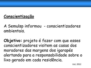 Conscientização

A Semulsp informou - conscientizadores
ambientais.

Objetivo: projeto é fazer com que esses
conscientizadores visitem as casas dos
moradores das margens dos igarapés
alertando para a responsabilidade sobre o
lixo gerado em cada residência.
                                   Uol, 2012
 