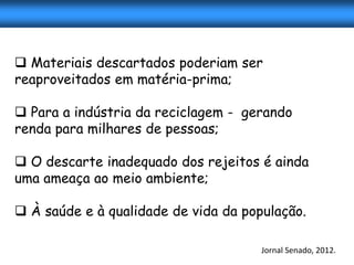  Materiais descartados poderiam ser
reaproveitados em matéria-prima;

 Para a indústria da reciclagem - gerando
renda para milhares de pessoas;

 O descarte inadequado dos rejeitos é ainda
uma ameaça ao meio ambiente;

 À saúde e à qualidade de vida da população.

                                      Jornal Senado, 2012.
 