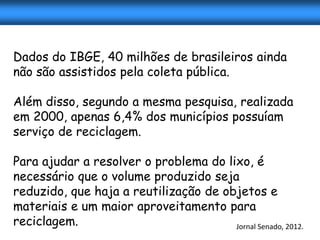 Dados do IBGE, 40 milhões de brasileiros ainda
não são assistidos pela coleta pública.

Além disso, segundo a mesma pesquisa, realizada
em 2000, apenas 6,4% dos municípios possuíam
serviço de reciclagem.

Para ajudar a resolver o problema do lixo, é
necessário que o volume produzido seja
reduzido, que haja a reutilização de objetos e
materiais e um maior aproveitamento para
reciclagem.                            Jornal Senado, 2012.
 