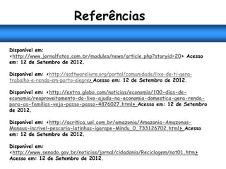 Referências

Disponível em:
<http://www.jornalfatos.com.br/modules/news/article.php?storyid=20> Acesso
em: 12 de Setembro de 2012.

Disponível em: <http://softwarelivre.org/portal/comunidade/lixo-de-ti-gera-
trabalho-e-renda-em-porto-alegre> Acesso em: 12 de Setembro de 2012.

Disponível em: <http://extra.globo.com/noticias/economia/100-dias-de-
economia/reaproveitamento-do-lixo-ajuda-na-economia-domestica-gera-renda-
para-as-familias-veja-passo-passo-4876027.html> Acesso em: 12 de Setembro
de 2012.

Disponível em: <http://acritica.uol.com.br/amazonia/Amazonia-Amazonas-
Manaus-incrivel-pescaria-latinhas-igarape-Mindu_0_733126702.html> Acesso
em: 12 de Setembro de 2012.

Disponível em:
<http://www.senado.gov.br/noticias/jornal/cidadania/Reciclagem/not01.htm>
Acesso em: 12 de Setembro de 2012.
 