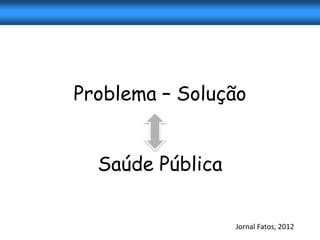 Problema – Solução


  Saúde Pública

                  Jornal Fatos, 2012
 
