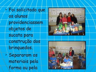 Foi solicitado que os alunos providenciassem  objetos de sucata para construção dos brinquedos. Separaram os materiais pela forma ou pela função. 