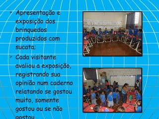 Apresentação e exposição dos brinquedos produzidos com sucata; Cada visitante avaliou a exposição, registrando sua opinião num caderno relatando se gostou muito, somente gostou ou se não gostou . 