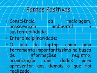 Pontos Positivos Consciência da reciclagem, preservação ambiental e sustentabilidade; Interdisciplinaridade; O uso do laptop como uma ferramenta importantíssima na busca de informações, registro, organização dos dados para apresentar aos demais o que foi realizado. 
