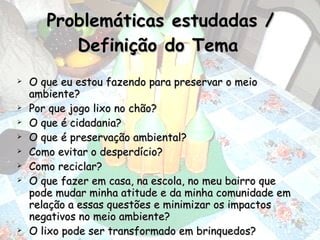 Problemáticas estudadas / Definição do Tema   O que eu estou fazendo para preservar o meio ambiente? Por que jogo lixo no chão? O que é cidadania? O que é preservação ambiental? Como evitar o desperdício? Como reciclar? O que fazer em casa, na escola, no meu bairro que pode mudar minha atitude e da minha comunidade em relação a essas questões e minimizar os impactos negativos no meio ambiente? O lixo pode ser transformado em brinquedos? 