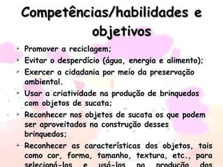 Competências/habilidades e objetivos Promover a reciclagem; Evitar o desperdício (água, energia e alimento); Exercer a cidadania por meio da preservação ambiental. Usar a criatividade na produção de brinquedos com objetos de sucata;  Reconhecer nos objetos de sucata os que podem ser aproveitados na construção desses brinquedos; Reconhecer as características dos objetos, tais como cor, forma, tamanho, textura, etc., para selecioná-los e usá-los na produção dos brinquedos; 