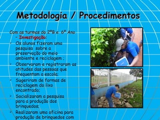 Metodologia / Procedimentos  Com as turmas do 2ºB e  6º Ano –  Investigação: Os alunos fizeram uma pesquisa  sobre a  preservação do meio ambiente e reciclagem ; Observaram e registraram as atitudes das pessoas que frequentam a escola; Sugeriram de formas de reciclagem do lixo encontrado; Socializaram a pesquisa  para a produção dos brinquedos; Realizaram uma oficina para produção de brinquedos com sucata. 