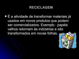 É a atividade de transformar materiais já usados em novos produtos que podem ser comercializados. Exemplo : papéis velhos retornam às indústrias e são transformados em novas folhas.  RECICLAGEM 