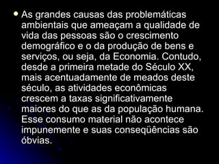 As grandes causas das problemáticas ambientais que ameaçam a qualidade de vida das pessoas são o crescimento demográfico e o da produção de bens e serviços, ou seja, da Economia. Contudo, desde a primeira metade do Século XX, mais acentuadamente de meados deste século, as atividades econômicas crescem a taxas significativamente maiores do que as da população humana. Esse consumo material não acontece impunemente e suas conseqüências são óbvias. 