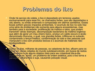 Problemas do lixo Onde há serviço de coleta, o lixo é depositado em terrenos usados exclusivamente para esse fim, os chamados lixões, que são depositados a céu aberto, ou então enterrado e compactado em aterros sanitários. Esses locais sofrem graves impactos ambientais. O acúmulo de lixo no solo traz uma série de problemas não somente para alguns ecossistemas, mas também para a sociedade: proliferação de insetos e ratos, que podem transmitir várias doenças, decomposição bacteriana da matéria orgânica que além de gerar um mau cheiro típico, produz um caldo escuro e ácido denominado chorume, o qual, nos grandes lixões, infiltra-se no subsolo, contaminado o lençol freático, contaminação do solo e das pessoas que manipulam o lixo com produtos tóxicos e o acúmulo de materiais não-biodegradáveis. Todos os dias, milhares de pessoas, os catadores de lixo, afluem para os lixões em várias cidades do mundo subdesenvolvido, em busca de restos de alimentos e de alguns objetos úteis para seu miserável dia-a-dia. Acrescente-se, ainda, um problema de ordem estética, pois o lixo torna a paisagem urbana feia e suja, causando poluição visual. 