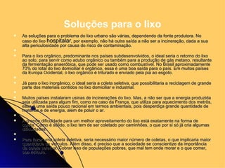 As soluções para o problema do lixo urbano são várias, dependendo da fonte produtora. No caso do lixo  hospitalar , por exemplo, não há outra saída a não ser a incineração, dada a sua alta periculosidade por causa do risco de contaminação.   Para o lixo orgânico, predominante nos países subdesenvolvidos, o ideal seria o retorno do lixo ao solo, para servir como adubo orgânico ou também para a produção de gás metano, resultante da fermentação anaeróbica, que pode ser usado como combustível. No Brasil aproximadamente 70% do total do lixo domiciliar é orgânico, essa é uma boa saída para o país. Em muitos países da Europa Ocidental, o lixo orgânico é triturado e enviado pela pia ao esgoto.   Já para o lixo inorgânico, o ideal seria a coleta seletiva, que possibilitaria a reciclagem de grande parte dos materiais contidos no lixo domiciliar e industrial.   Muitos países instalaram usinas de incinerações do lixo. Mas, a não ser que a energia produzida seja utilizada para algum fim, como no caso da França, que utiliza para aquecimento dos metrôs, essa é uma saída pouco racional em termos ambientais, pois desperdiça grande quantidade de matérias e de energia, além de poluir o ar.   A grande dificuldade para um melhor aproveitamento do lixo está exatamente na forma de coleta. Como é sólido, o lixo tem de ser coletado por caminhões, o que por si só já cria algumas dificuldades.   Para fazer uma coleta seletiva, seria necessário maior número de coletas, o que implicaria maior quantidade de veículos. Além disso, é preciso que a sociedade se conscientize da importância da coleta seletiva. Cobrar isso de populações pobres, que mal tem onde morar e o que comer, soa ridículo. Soluções para o lixo 