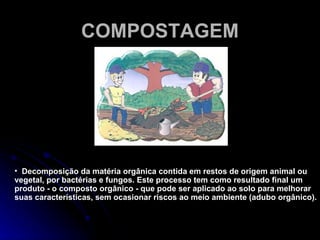 COMPOSTAGEM Decomposição da matéria orgânica contida em restos de origem animal ou vegetal, por bactérias e fungos. Este processo tem como resultado final um produto - o composto orgânico - que pode ser aplicado ao solo para melhorar suas características, sem ocasionar riscos ao meio ambiente (adubo orgânico).  