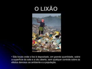 O LIXÃO São locais onde o lixo é depositado, em grande quantidade, sobre a superfície do solo e a céu aberto, sem qualquer controle sobre os efeitos danosos ao ambiente e a população 