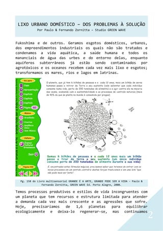 LIXO URBANO DOMÉSTICO – DOS PROBLEMAS À SOLUÇÃO
Por Paulo & Fernando Zornitta – Studio GREEN WAVE
2
Fukoshima e de outros. Geramos esgotos domésticos, urbanos,
dos empreendimentos industriais os quais não são tratados e
condenamos a vida aquática, a saúde humana e todos os
mananciais de água das urbes e do entorno delas, enquanto
aquíferos subterrâneos já estão sendo contaminados por
agrotóxicos e os oceanos recebem cada vez mais lixo e esgotos;
transformamos os mares, rios e lagos em latrinas.
Pg. 158 do Livro multisensorial GRANDE É A ARTE, GRANDE PODE SER A VIDA - Paulo &
Fernando Zornitta, GREEN WAVE Ed. Porto Alegre, 2000.
Temos processos produtivos e estilos de vida incongruentes com
um planeta que tem recursos e estrutura limitada para atender
a demanda cada vez mais crescente e as agressões que sofre.
Hoje, precisaríamos de 1,6 planetas para equilibrar
ecologicamente e deixa-lo regenerar-se, mas continuamos
 