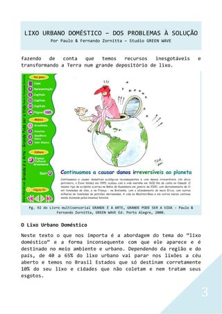 LIXO URBANO DOMÉSTICO – DOS PROBLEMAS À SOLUÇÃO
Por Paulo & Fernando Zornitta – Studio GREEN WAVE
3
fazendo de conta que temos recursos inesgotáveis e
transformando a Terra num grande depositório de lixo.
Pg. 92 do Livro multisensorial GRANDE É A ARTE, GRANDE PODE SER A VIDA - Paulo &
Fernando Zornitta, GREEN WAVE Ed. Porto Alegre, 2000.
O Lixo Urbano Doméstico
Neste texto o que nos importa é a abordagem do tema do “lixo
doméstico” e a forma inconsequente com que ele aparece e é
destinado no meio ambiente e urbano. Dependendo da região e do
país, de 40 a 65% do lixo urbano vai parar nos lixões a céu
aberto e temos no Brasil Estados que só destinam corretamente
10% do seu lixo e cidades que não coletam e nem tratam seus
esgotos.
 