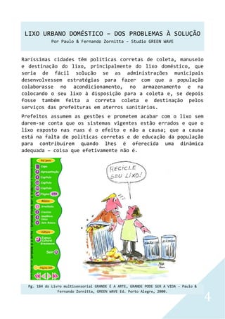 LIXO URBANO DOMÉSTICO – DOS PROBLEMAS À SOLUÇÃO
Por Paulo & Fernando Zornitta – Studio GREEN WAVE
4
Raríssimas cidades têm políticas corretas de coleta, manuseio
e destinação do lixo, principalmente do lixo doméstico, que
seria de fácil solução se as administrações municipais
desenvolvessem estratégias para fazer com que a população
colaborasse no acondicionamento, no armazenamento e na
colocando o seu lixo à disposição para a coleta e, se depois
fosse também feita a correta coleta e destinação pelos
serviços das prefeituras em aterros sanitários.
Prefeitos assumem as gestões e prometem acabar com o lixo sem
darem-se conta que os sistemas vigentes estão errados e que o
lixo exposto nas ruas é o efeito e não a causa; que a causa
está na falta de políticas corretas e de educação da população
para contribuírem quando lhes é oferecida uma dinâmica
adequada – coisa que efetivamente não é.
Pg. 184 do Livro multisensorial GRANDE É A ARTE, GRANDE PODE SER A VIDA - Paulo &
Fernando Zornitta, GREEN WAVE Ed. Porto Alegre, 2000.
 
