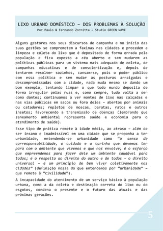 LIXO URBANO DOMÉSTICO – DOS PROBLEMAS À SOLUÇÃO
Por Paulo & Fernando Zornitta – Studio GREEN WAVE
5
Alguns gestores nos seus discursos de campanha e no início das
suas gestões se comprometem a faxinas nas cidades e procedem a
limpeza e coleta do lixo que é depositado de forma errada pela
população e fica exposto a céu aberto e sem mudarem as
políticas públicas para um sistema mais adequado de coleta, de
campanhas educativas e de conscientização e, depois de
tentarem resolver sozinhos, cansam-se, pois o poder público
com essa política e sem mudar as posturas arraigadas e
descompromissadas com a cidade, nada muda mesmo se dando um
bom exemplo, tentando limpar o que todo mundo deposita de
forma irregular pelas ruas e, como sempre, tudo volta a ser
como dantes; continuamos a ver montes de lixo nas calçadas e
nas vias públicas em sacos ou fora deles – abertos por animais
ou catadores; repletos de moscas, baratas, ratos e outros
insetos; favorecendo a transmissão de doenças (lembrando que
saneamento ambiental representa saúde e economia para o
atendimento de saúde).
Esse tipo de prática remete à idade média, ao atraso – além de
ser insano e inadmissível em uma cidade que se proponha a ter
urbanidade, entendendo-se urbanidade como “o senso de
corresponsabilidade, o cuidado e o carinho que devemos ter
para com o ambiente que vivemos e que nos envolve; é o esforço
que empreendemos para fazer dele um ambiente saudável para
todos; é o respeito ao direito do outro e de todos – o direito
universal – é um principio de bem viver coletivamente nas
cidades” (definição nossa do que entendemos por “urbanidade” –
que remete à “civilidade”).
A incapacidade do atendimento de um serviço básico à população
urbana, como a da coleta e destinação correta do lixo ou do
esgotos, condena o presente e o futuro das atuais e das
próximas gerações.
 