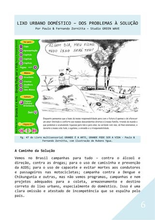 LIXO URBANO DOMÉSTICO – DOS PROBLEMAS À SOLUÇÃO
Por Paulo & Fernando Zornitta – Studio GREEN WAVE
6
Pg. 47 do Livro multisensorial GRANDE É A ARTE, GRANDE PODE SER A VIDA - Paulo &
Fernando Zornitta, com ilustração de Rubens Ygua.
A Caminho da Solução
Vemos no Brasil campanhas para tudo – contra o álcool e
direção, contra as drogas; para o uso de camisinha e prevenção
da AIDS; para o uso de capacete e evitar mortes aos condutores
e passageiros nas motocicletas; campanha contra a Dengue e
Chikungunia e outras, mas não vemos programas, campanhas e nem
projetos adequados para a coleta, armazenamento e destino
correto do lixo urbano, especialmente do doméstico. Isso é uma
clara omissão e atestado de incompetência que se espalha pelo
país.
 