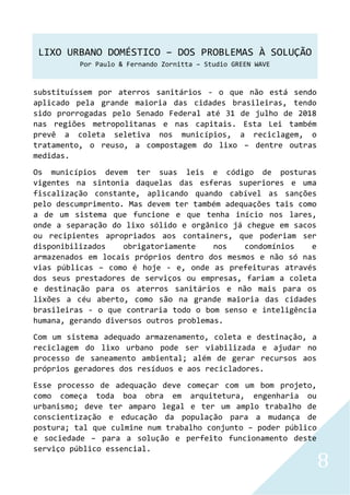 LIXO URBANO DOMÉSTICO – DOS PROBLEMAS À SOLUÇÃO
Por Paulo & Fernando Zornitta – Studio GREEN WAVE
8
substituíssem por aterros sanitários - o que não está sendo
aplicado pela grande maioria das cidades brasileiras, tendo
sido prorrogadas pelo Senado Federal até 31 de julho de 2018
nas regiões metropolitanas e nas capitais. Esta Lei também
prevê a coleta seletiva nos municípios, a reciclagem, o
tratamento, o reuso, a compostagem do lixo – dentre outras
medidas.
Os municípios devem ter suas leis e código de posturas
vigentes na sintonia daquelas das esferas superiores e uma
fiscalização constante, aplicando quando cabível as sanções
pelo descumprimento. Mas devem ter também adequações tais como
a de um sistema que funcione e que tenha início nos lares,
onde a separação do lixo sólido e orgânico já chegue em sacos
ou recipientes apropriados aos containers, que poderiam ser
disponibilizados obrigatoriamente nos condomínios e
armazenados em locais próprios dentro dos mesmos e não só nas
vias públicas – como é hoje - e, onde as prefeituras através
dos seus prestadores de serviços ou empresas, fariam a coleta
e destinação para os aterros sanitários e não mais para os
lixões a céu aberto, como são na grande maioria das cidades
brasileiras - o que contraria todo o bom senso e inteligência
humana, gerando diversos outros problemas.
Com um sistema adequado armazenamento, coleta e destinação, a
reciclagem do lixo urbano pode ser viabilizada e ajudar no
processo de saneamento ambiental; além de gerar recursos aos
próprios geradores dos resíduos e aos recicladores.
Esse processo de adequação deve começar com um bom projeto,
como começa toda boa obra em arquitetura, engenharia ou
urbanismo; deve ter amparo legal e ter um amplo trabalho de
conscientização e educação da população para a mudança de
postura; tal que culmine num trabalho conjunto – poder público
e sociedade – para a solução e perfeito funcionamento deste
serviço público essencial.
 
