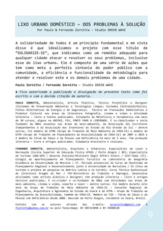 LIXO URBANO DOMÉSTICO – DOS PROBLEMAS À SOLUÇÃO
Por Paulo & Fernando Zornitta – Studio GREEN WAVE
9
A solidariedade de todos é um princípio fundamental e em vista
disso é que idealizamos o projeto com esse título de
“SOLIDARIZE-SE”, que indicamos como um remédio adequado para
qualquer cidade atacar e resolver os seus problemas, inclusive
esse do lixo urbano. Ele é composto de uma série de ações que
tem como meta a perfeita sintonia do poder público com a
comunidade, a eficiência e funcionalidade da metodologia para
atender e resolver este e os demais problemas de uma cidade.
Paulo Zornitta / Fernando Zornitta – Studio GREEN WAVE
● Fica autorizada a publicação e divulgação do presente texto como foi
escrito e com a devida citação da autoria.
PAULO ZORNITTA, Ambientalista, Artista Plástico, Técnico Projetista e Designer
(Sistemas de Preservação Ambiental e Tecnologias Limpas; Sistemas Eletroeletrônicos;
Fontes Alternativas de Energia e de Segurança). Técnico em Transações Imobiliárias e
Produtor Cultural nas áreas de literatura fotografia, cinema e vídeo e atividade
literária – livro e textos publicados. Estudante da Metafísica e terapêutica com mais
de 30 cursos, alguns na UNIPAZ, FEU, PONTE PARA A LIBERDADE. É co-idealizador e sócio
fundador de ONGs atuantes nas áreas de meio-ambiente, da Associação dos Escritores
Independentes e da Associação dos Inventores do Estado do Rio Grande do Sul – dentre
outras. Foi membro do GTMA (Grupo de Trabalho de Meio Ambiente do CREA-CE) e membro do
GTPA (Grupo de Trabalho em Planejamento da Acessibilidade do CREA-CE) de 2007 a 2014 e
é membro do Fórum do Idoso e da Pessoa com Deficiência há mais de 5 anos. Tem produção
literária – livro e artigos publicados. Cidadania brasileira e italiana.
FERNANDO ZORNITTA, Ambientalista, Arquiteto e Urbanista; Especialista em Lazer e
Recreação (Escola Superior de Educação Física UFRGS / Porto Alegre / BR); Especialista
em Turismo (UNU-WTO / Governo Italiano-Ministero Degli Affari Esteri / SIST-Roma /IT).
Estágio de Aperfeiçoamento em Planejamento Turístico no Laboratório de Geografia
Econômica da Universidade de Messina / IT. Período presencial do Curso de Doutorado em
Planejamento Regional e Desenvolvimento junto à Universidade de Barcelona / ES (foco em
turismo e projeto de pesquisa na América Latina e no Caribe). Curso Técnico Audiovisual
do (Instituto Dragão do Mar / FAT-Ministério do Trabalho e Emprego). Desenvolve
atividades como artista plástico e designer; tem produção literária – livro e artigos
técnicos publicados. É co-criador e co-fundador de ONGs com atividades nas áreas de
meio ambiente, cinema e vídeo, esporte e lazer – dentre outras. Foi membro durante oito
anos do Grupo de Trabalho de Meio Ambiente do CREA-CE – Conselho Regional de
Engenharia, Arquitetura e Agronomia do Estado do Ceará e do GTPA – Grupo de Trabalho em
Planejamento da Acessibilidade, também do CREA-CE. Membro do FID - Fórum do Idoso e da
Pessoa com Deficiência desde 2006. Nascido em Porto Alegre, residente no Ceará, Brasil.
Contato com os autores através dos e-mails: przornitta@gmail.com e
fzornitta@yahoo.com.br ou pelo fones/Wapp: 85 985333898 e 85 99480120
 