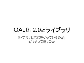 OAuth 2.0とライブラリ
ライブラリはなにをやっているのか、
どうやって使うのか
 