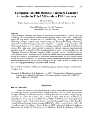 Compensation Still Matters: Language Learning Strategies in Third Millennium ESL Learners 235
Compensation Still Matters: Language Learning
Strategies in Third Millennium ESL Learners
Alireza Shakarami
English Department, Islamic Azad University, Kazerun Branch, Kazerun, Iran
Karim Hajhashemi and Nerina J. Caltabiano
James Cook University, Australia
Abstract
Digital media play enormous roles in much of the learning, communication, socializing, and ways
of working for “Net-Generation” learners who are growing up in a wired world. Living in this
digital era may require different ways of communicating, thinking, approaching learning,
prioritizing strategies, interpersonally communicating, and possibly developing compensatory
techniques for information gaps among other categories of Language Learning Strategies. The
Net-Geners, therefore, need new skills and new strategies to perform successfully as learners and
workers. This study uses a mixed-methods approach that includes concurrent quantitative and
qualitative data (i) to identify the Net-Generation learner’s strategy preferences based on the
“Strategies Inventory for Language Learning” (SILL) categories currently considered the most
comprehensive strategy inventory and (ii) to identify possible emergent compensation strategies
among Net-Geners, as a comprehensive study of the strategies used by the Net-Geners is clearly
beyond the scope of this article. The results indicate that compensation strategies have undergone
a number of modifications and are used differently by the Net-Geners in order to compensate for
their knowledge gap and to help enhance their ESL learning.
Keywords: Net-Generation, modification, emerging, language learning strategies, compensation
strategies, ESL
Shakarami, A., Hajhashemi, K. & Caltabiano, N.J. (2017). Compensation still matters: Language
learning strategies in third millennium ESL learners. Online Learning, 21(3), 235-250.
doi: 10.24059/olj.v21i3.1055
Introduction
The Net-Generation
To date, the research in the field of language learning strategy has attempted to increase
our knowledge about the processes learners employ within the classroom context, the dominant
setting for learning over the last two decades, to develop their skills in a second or foreign language
(Ardasheva & Tretter, 2012; Breen, 2014; Dörnyei & Ryan, 2015; Rezaei, Derakhshan, &
Bagherkazemi, 2011; Tang & Tian, 2014; White, 1995). The Net-Generation language learners
seem to largely neglect outside criteria that may impact the language learning process. Based on
research findings, language learning strategies (LLS) differ relative to learner factors such as the
respondents’ level of proficiency (Chamot & Kupper, 1989; Hajhashemi, Shakarami, Anderson,
Yazdi-Amirkhiz, & Zou, 2013; Radwan, 2011; Salahshour, Sharifi, & Salahshour, 2013) and
 