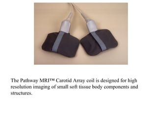 The Pathway MRI™ Carotid Array coil is designed for high
resolution imaging of small soft tissue body components and
structures.
 