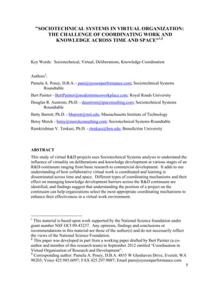 1
"SOCIOTECHNICAL SYSTEMS IN VIRTUAL ORGANIZATION:
THE CHALLENGE OF COORDINATING WORK AND
KNOWLEDGE ACROSS TIME AND SPACE"1,2
Key Words: Sociotechnical, Virtual, Deliberations, Knowledge Coordination
Authors3
:
Pamela A. Posey, D.B.A. - pam@eyesonperformance.com; Sociotechnical Systems
Roundtable
Bert Painter - BertPainter@moderntimesworkplace.com; Royal Roads University
Douglas R. Austrom, Ph.D. - daustrom@tpaconsulting.com; Sociotechnical Systems
Roundtable
Betty Barrett, Ph.D. - bbarrett@mit.edu; Massachusetts Institute of Technology
Betsy Merck - betsy@merckconsulting.com; Sociotechnical Systems Roundtable
Ramkrishnan V. Tenkasi, Ph.D. - rtenkasi@ben.edu; Benedictine University
ABSTRACT
This study of virtual R&D projects uses Sociotechnical Systems analysis to understand the
influence of virtuality on deliberations and knowledge development at various stages of an
R&D continuum ranging from basic research to commercial development. It adds to our
understanding of how collaborative virtual work is coordinated and learning is
disseminated across time and space. Different types of coordinating mechanisms and their
effect on managing knowledge development barriers across the R&D continuum are
identified, and findings suggest that understanding the position of a project on the
continuum can help organizations select the most appropriate coordinating mechanisms to
enhance their effectiveness in a virtual work environment.
1
This material is based upon work supported by the National Science foundation under
grant number NSF OCI 09-43237. Any opinions, findings and conclusions or
recommendations in this material are those of the author(s) and do not necessarily reflect
the views of the National Science Foundation.
2
This paper was developed in part from a working paper drafted by Bert Painter (a co-
author and member of this research team) in September 2012 entitled “Coordination in
Virtual Organization of Research and Development”.
3
Corresponding author: Pamela A. Posey, D.B.A. 4835 W Glenhaven Drive, Everett, WA
98203; Voice 425.985.6097; FAX 425.297.9087; Email pam@eyesonperformance.com
 