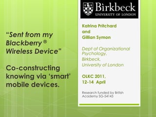 “Sent from my Blackberry ® Wireless Device”Co-constructing knowing via ‘smart’ mobile devices. Katrina Pritchard  and  Gillian Symon Dept of Organizational Psychology,  Birkbeck,  University of London OLKC 2011, 12-14  April Research funded by British Academy SG-54143 