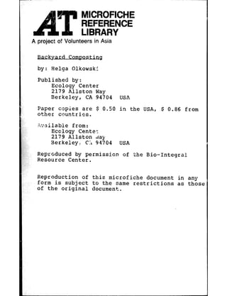 --
r
     A project of Volunteers in Asia

         Backyard      Comgosting
         by:   Helga    Qlkowskf
         Published     by:
               Ecology Center
               2179 Wllston Way
               Berkeley,   CA 94704     USA
         Paper copies are $ 0.50        in the USA, $ 0.86      from
         o%her countries.
         .Qxilable     from:
               Emlogy Cente:
               2179 Allston     ,day
               Berkeley,     CL 94704   USA
         Reproduced by permission       of the Bio-Integral
         Resource Center.

         Reproduction    of this microfiche   document        in any
         form is subject    to the same restrictions          as those
         of the original    document,
 