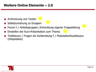 Weitere Online Elemente – 2.0  Archivierung von Texten Selbstzuordnung zu Gruppen Forum für Arbeitsgruppen, Entwicklung eigener Fragestellung  Einstellen der Kurz-Präsentation zum Thema Testklausur / Fragen als Vorbereitung für Modulabschlussklausur (Hotpotatoe) 